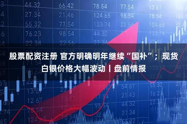 股票配资注册 官方明确明年继续“国补”；现货白银价格大幅波动丨盘前情报