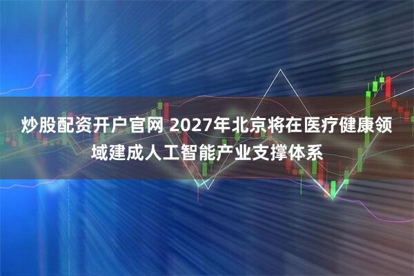 炒股配资开户官网 2027年北京将在医疗健康领域建成人工智能产业支撑体系