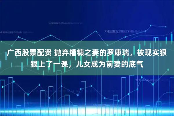 广西股票配资 抛弃糟糠之妻的罗康瑞，被现实狠狠上了一课，儿女成为前妻的底气