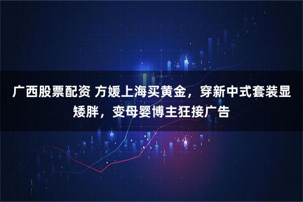 广西股票配资 方媛上海买黄金，穿新中式套装显矮胖，变母婴博主狂接广告