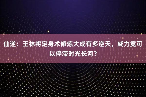 仙逆：王林将定身术修炼大成有多逆天，威力竟可以停滞时光长河？