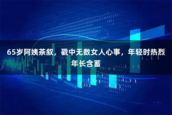 65岁阿姨茶叙，戳中无数女人心事，年轻时热烈年长含蓄