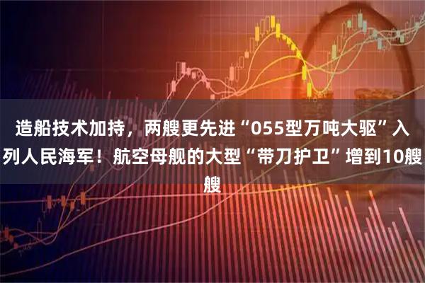 造船技术加持，两艘更先进“055型万吨大驱”入列人民海军！航空母舰的大型“带刀护卫”增到10艘