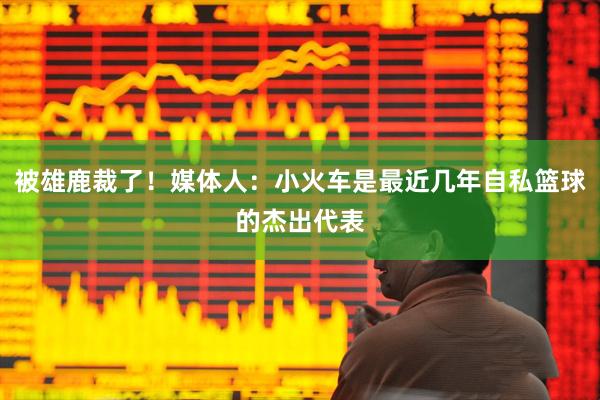 被雄鹿裁了！媒体人：小火车是最近几年自私篮球的杰出代表