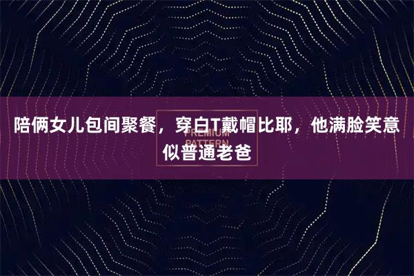 陪俩女儿包间聚餐，穿白T戴帽比耶，他满脸笑意似普通老爸