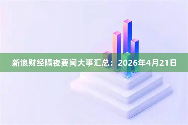 新浪财经隔夜要闻大事汇总：2026年4月21日
