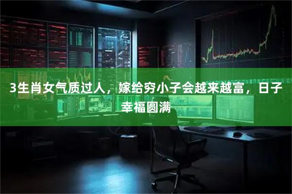 3生肖女气质过人，嫁给穷小子会越来越富，日子幸福圆满