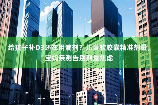 给孩子补D3还在用滴剂？儿童软胶囊精准剂量，宝妈亲测告别剂量焦虑