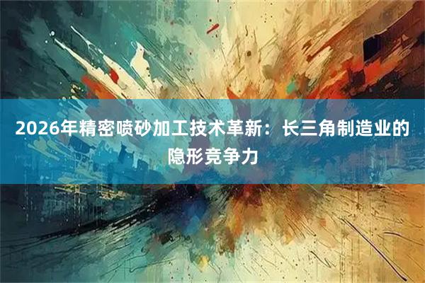 2026年精密喷砂加工技术革新：长三角制造业的隐形竞争力