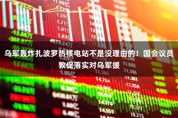 乌军轰炸扎波罗热核电站不是没理由的！国会议员敦促落实对乌军援