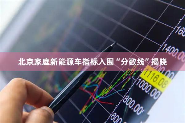 北京家庭新能源车指标入围“分数线”揭晓