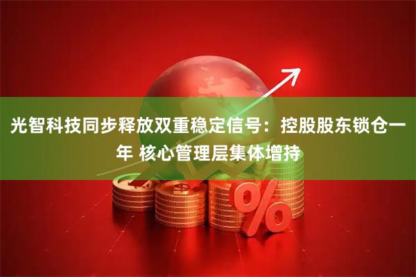 光智科技同步释放双重稳定信号：控股股东锁仓一年 核心管理层集体增持