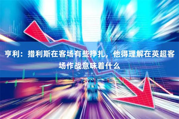 亨利：措利斯在客场有些挣扎，他得理解在英超客场作战意味着什么